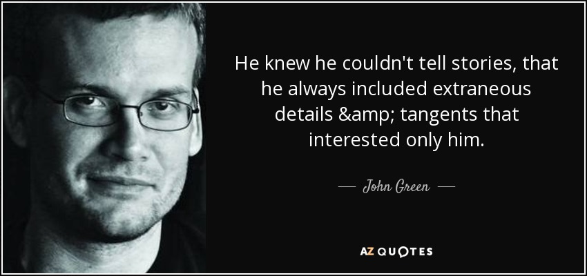 He knew he couldn't tell stories, that he always included extraneous details & tangents that interested only him. - John Green