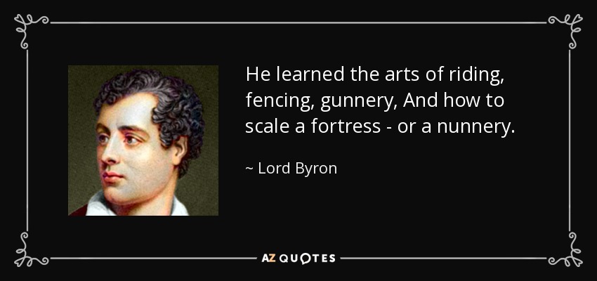 He learned the arts of riding, fencing, gunnery, And how to scale a fortress - or a nunnery. - Lord Byron