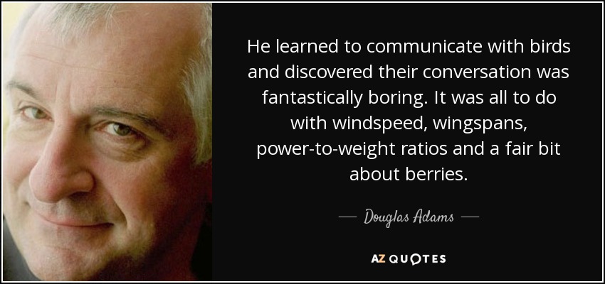 He learned to communicate with birds and discovered their conversation was fantastically boring. It was all to do with windspeed, wingspans, power-to-weight ratios and a fair bit about berries. - Douglas Adams