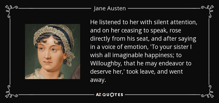 He listened to her with silent attention, and on her ceasing to speak, rose directly from his seat, and after saying in a voice of emotion, 'To your sister I wish all imaginable happiness; to Willoughby, that he may endeavor to deserve her,' took leave, and went away. - Jane Austen