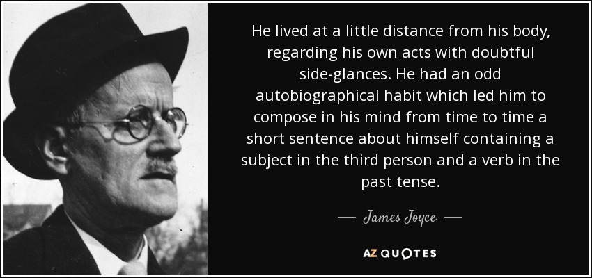 He lived at a little distance from his body, regarding his own acts with doubtful side-glances. He had an odd autobiographical habit which led him to compose in his mind from time to time a short sentence about himself containing a subject in the third person and a verb in the past tense. - James Joyce