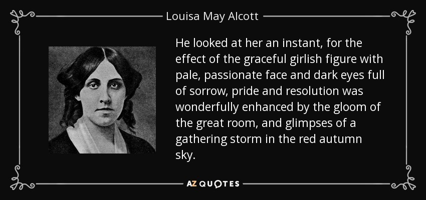He looked at her an instant, for the effect of the graceful girlish figure with pale, passionate face and dark eyes full of sorrow, pride and resolution was wonderfully enhanced by the gloom of the great room, and glimpses of a gathering storm in the red autumn sky. - Louisa May Alcott