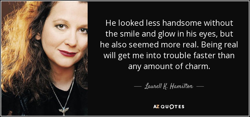 He looked less handsome without the smile and glow in his eyes, but he also seemed more real. Being real will get me into trouble faster than any amount of charm. - Laurell K. Hamilton