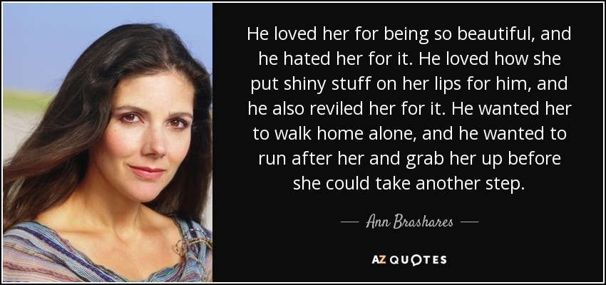 He loved her for being so beautiful, and he hated her for it. He loved how she put shiny stuff on her lips for him, and he also reviled her for it. He wanted her to walk home alone, and he wanted to run after her and grab her up before she could take another step. - Ann Brashares