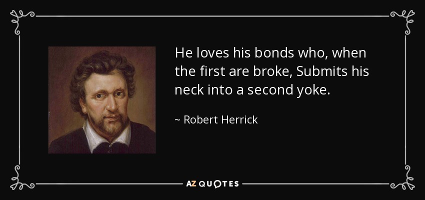 He loves his bonds who, when the first are broke, Submits his neck into a second yoke. - Robert Herrick