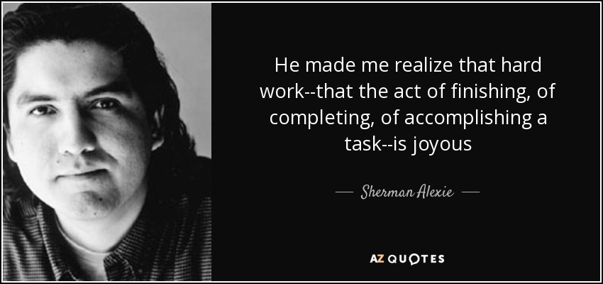 He made me realize that hard work--that the act of finishing, of completing, of accomplishing a task--is joyous - Sherman Alexie