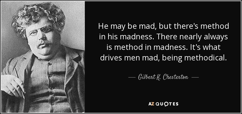 He may be mad, but there's method in his madness. There nearly always is method in madness. It's what drives men mad, being methodical. - Gilbert K. Chesterton