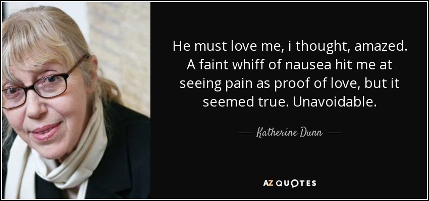 He must love me, i thought, amazed. A faint whiff of nausea hit me at seeing pain as proof of love, but it seemed true. Unavoidable. - Katherine Dunn