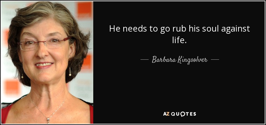 He needs to go rub his soul against life. - Barbara Kingsolver