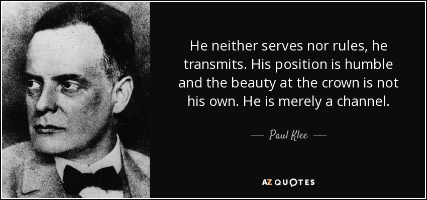 He neither serves nor rules, he transmits. His position is humble and the beauty at the crown is not his own. He is merely a channel. - Paul Klee