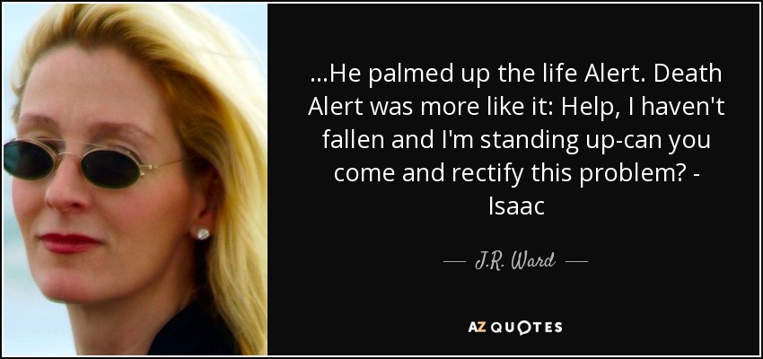 ...He palmed up the life Alert. Death Alert was more like it: Help, I haven't fallen and I'm standing up-can you come and rectify this problem? - Isaac - J.R. Ward