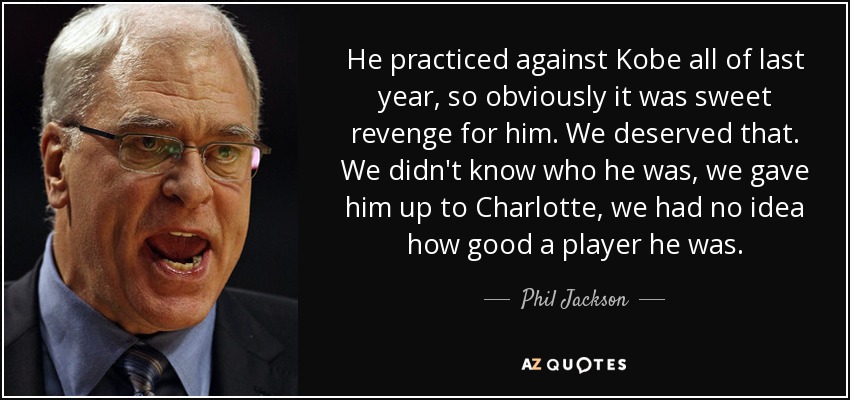 He practiced against Kobe all of last year, so obviously it was sweet revenge for him. We deserved that. We didn't know who he was, we gave him up to Charlotte, we had no idea how good a player he was. - Phil Jackson