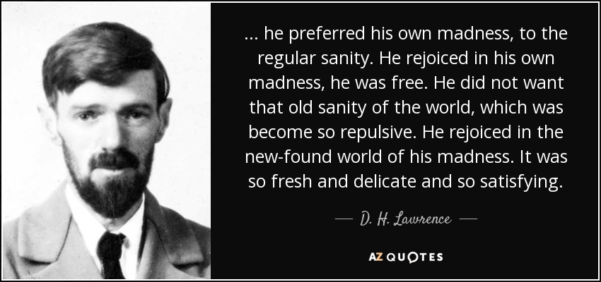 ... he preferred his own madness, to the regular sanity. He rejoiced in his own madness, he was free. He did not want that old sanity of the world, which was become so repulsive. He rejoiced in the new-found world of his madness. It was so fresh and delicate and so satisfying. - D. H. Lawrence