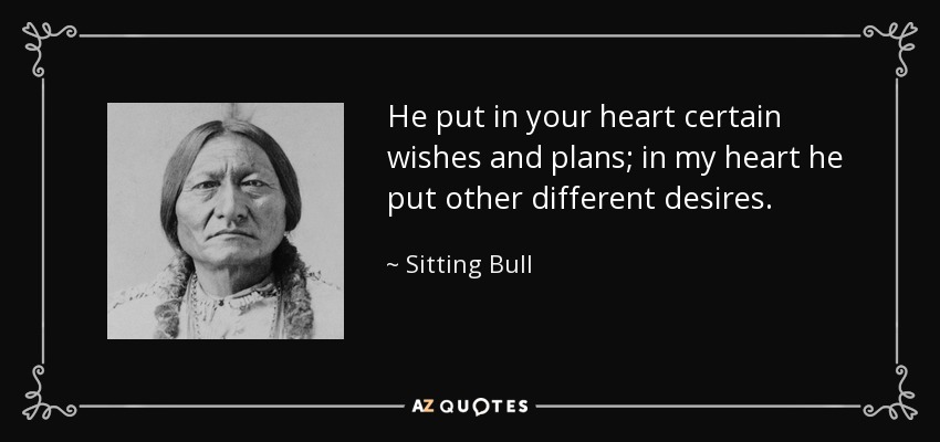 He put in your heart certain wishes and plans; in my heart he put other different desires. - Sitting Bull