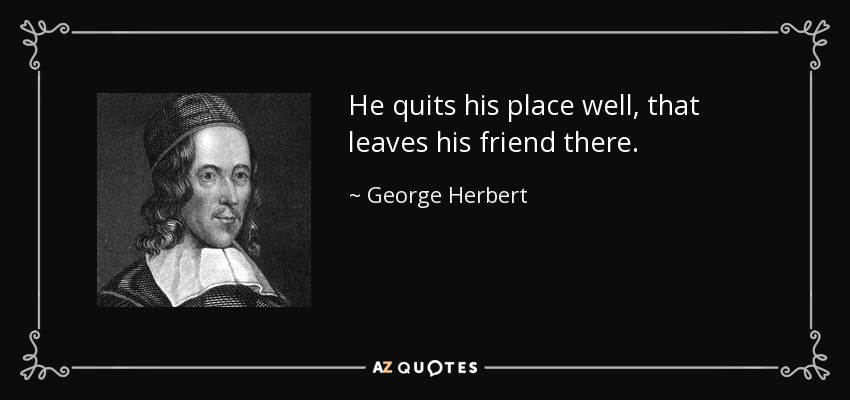 He quits his place well, that leaves his friend there. - George Herbert