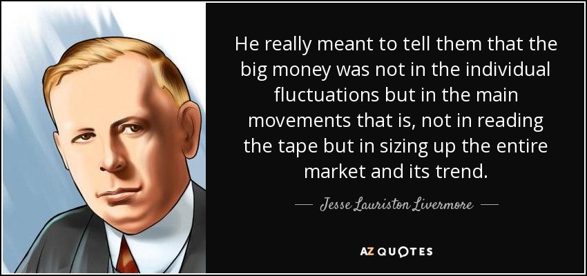 He really meant to tell them that the big money was not in the individual fluctuations but in the main movements that is, not in reading the tape but in sizing up the entire market and its trend. - Jesse Lauriston Livermore
