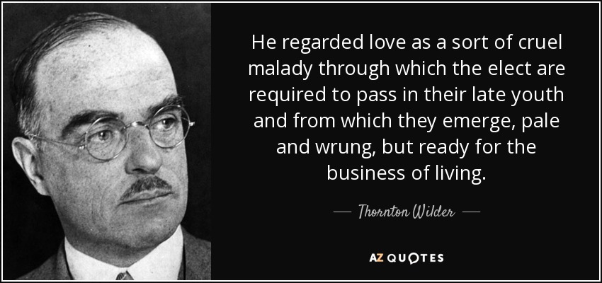 He regarded love as a sort of cruel malady through which the elect are required to pass in their late youth and from which they emerge, pale and wrung, but ready for the business of living. - Thornton Wilder