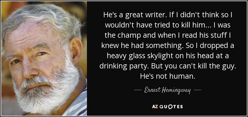 He's a great writer. If I didn't think so I wouldn't have tried to kill him... I was the champ and when I read his stuff I knew he had something. So I dropped a heavy glass skylight on his head at a drinking party. But you can't kill the guy. He's not human. - Ernest Hemingway