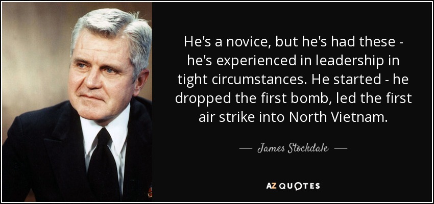 He's a novice, but he's had these - he's experienced in leadership in tight circumstances. He started - he dropped the first bomb, led the first air strike into North Vietnam. - James Stockdale