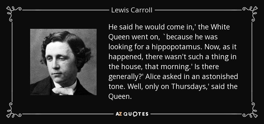 He said he would come in,' the White Queen went on, `because he was looking for a hippopotamus. Now, as it happened, there wasn't such a thing in the house, that morning.' Is there generally?' Alice asked in an astonished tone. Well, only on Thursdays,' said the Queen. - Lewis Carroll