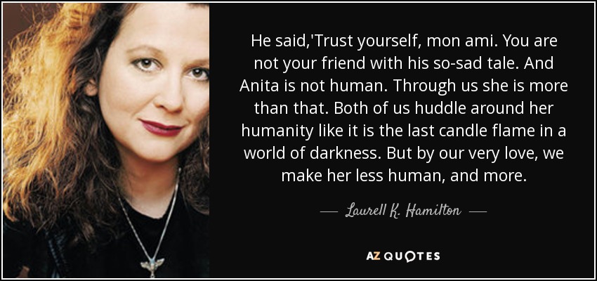 He said,'Trust yourself, mon ami. You are not your friend with his so-sad tale. And Anita is not human. Through us she is more than that. Both of us huddle around her humanity like it is the last candle flame in a world of darkness. But by our very love, we make her less human, and more. - Laurell K. Hamilton
