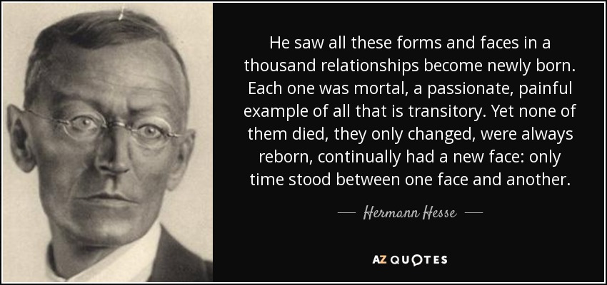 He saw all these forms and faces in a thousand relationships become newly born. Each one was mortal, a passionate, painful example of all that is transitory. Yet none of them died, they only changed, were always reborn, continually had a new face: only time stood between one face and another. - Hermann Hesse