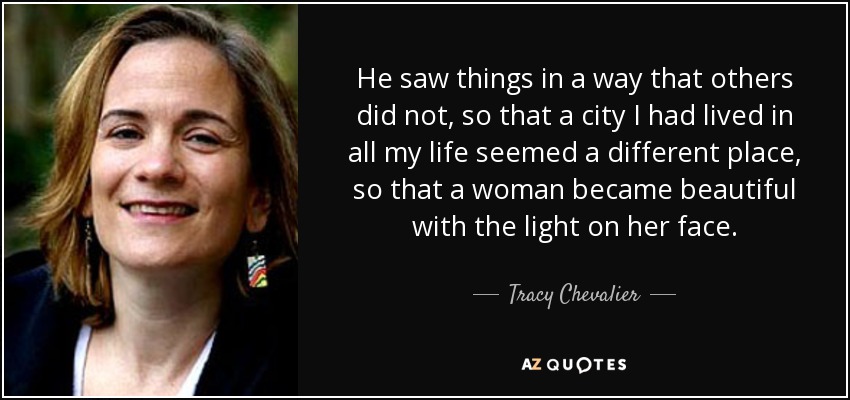 He saw things in a way that others did not, so that a city I had lived in all my life seemed a different place, so that a woman became beautiful with the light on her face. - Tracy Chevalier