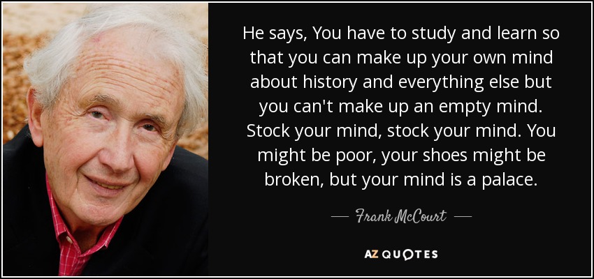 He says, You have to study and learn so that you can make up your own mind about history and everything else but you can't make up an empty mind. Stock your mind, stock your mind. You might be poor , your shoes might be broken , but your mind is a palace. - Frank McCourt