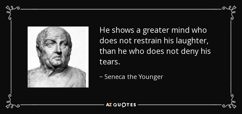 He shows a greater mind who does not restrain his laughter, than he who does not deny his tears. - Seneca the Younger