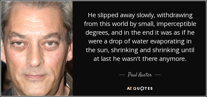 He slipped away slowly, withdrawing from this world by small, imperceptible degrees, and in the end it was as if he were a drop of water evaporating in the sun, shrinking and shrinking until at last he wasn’t there anymore. - Paul Auster