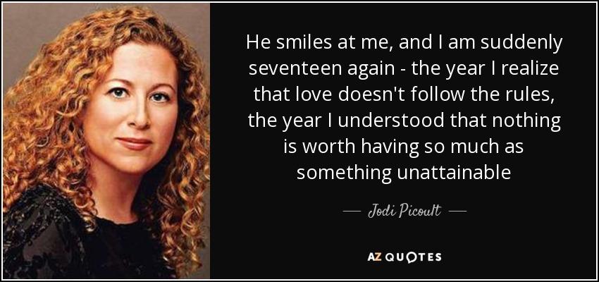 He smiles at me, and I am suddenly seventeen again - the year I realize that love doesn't follow the rules, the year I understood that nothing is worth having so much as something unattainable - Jodi Picoult