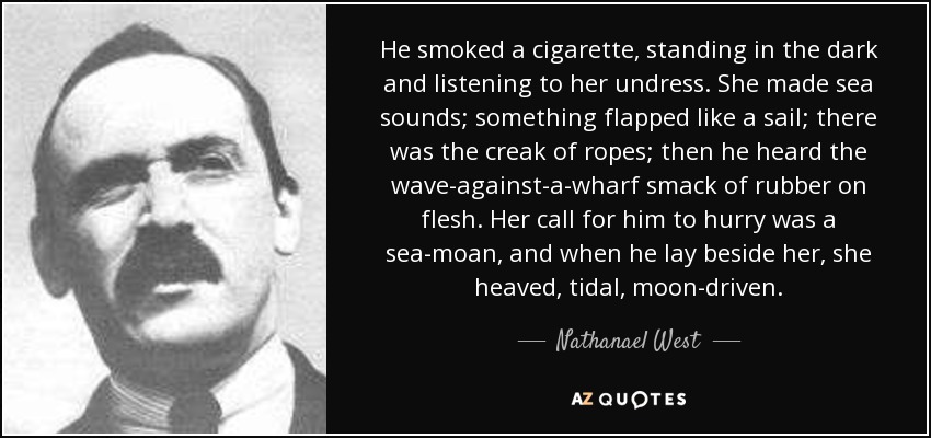 He smoked a cigarette, standing in the dark and listening to her undress. She made sea sounds; something flapped like a sail; there was the creak of ropes; then he heard the wave-against-a-wharf smack of rubber on flesh. Her call for him to hurry was a sea-moan, and when he lay beside her, she heaved, tidal, moon-driven. - Nathanael West