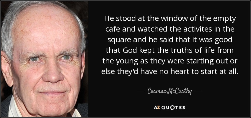 He stood at the window of the empty cafe and watched the activites in the square and he said that it was good that God kept the truths of life from the young as they were starting out or else they'd have no heart to start at all. - Cormac McCarthy