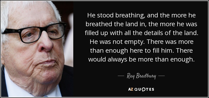 He stood breathing, and the more he breathed the land in, the more he was filled up with all the details of the land. He was not empty. There was more than enough here to fill him. There would always be more than enough. - Ray Bradbury