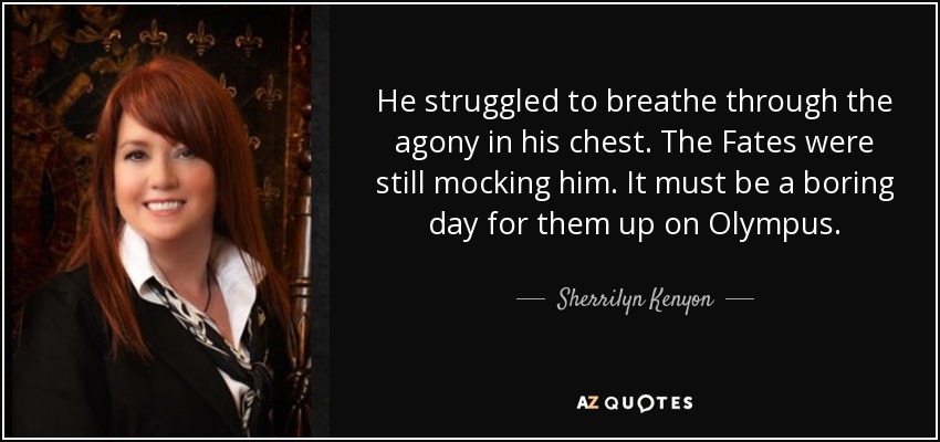 He struggled to breathe through the agony in his chest. The Fates were still mocking him. It must be a boring day for them up on Olympus. - Sherrilyn Kenyon
