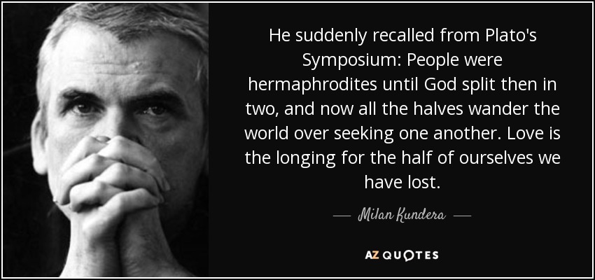 He suddenly recalled from Plato's Symposium: People were hermaphrodites until God split then in two, and now all the halves wander the world over seeking one another. Love is the longing for the half of ourselves we have lost. - Milan Kundera