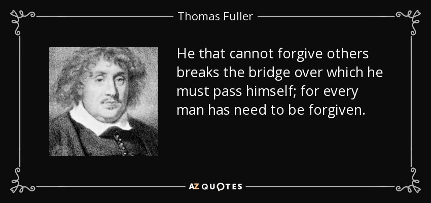 He that cannot forgive others breaks the bridge over which he must pass himself; for every man has need to be forgiven. - Thomas Fuller