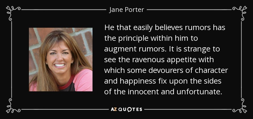 He that easily believes rumors has the principle within him to augment rumors. It is strange to see the ravenous appetite with which some devourers of character and happiness fix upon the sides of the innocent and unfortunate. - Jane Porter