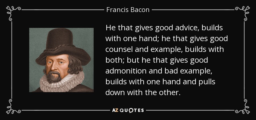 He that gives good advice, builds with one hand; he that gives good counsel and example, builds with both; but he that gives good admonition and bad example, builds with one hand and pulls down with the other. - Francis Bacon