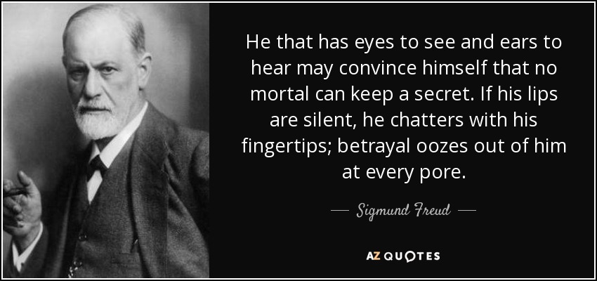 He that has eyes to see and ears to hear may convince himself that no mortal can keep a secret. If his lips are silent, he chatters with his fingertips; betrayal oozes out of him at every pore. - Sigmund Freud