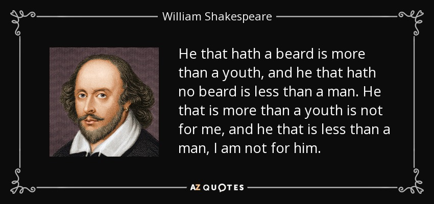 He that hath a beard is more than a youth, and he that hath no beard is less than a man. He that is more than a youth is not for me, and he that is less than a man, I am not for him. - William Shakespeare