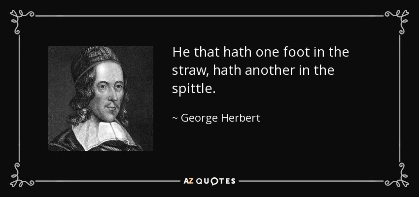 He that hath one foot in the straw, hath another in the spittle. - George Herbert