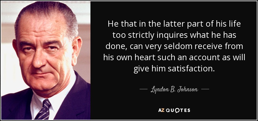 He that in the latter part of his life too strictly inquires what he has done, can very seldom receive from his own heart such an account as will give him satisfaction. - Lyndon B. Johnson