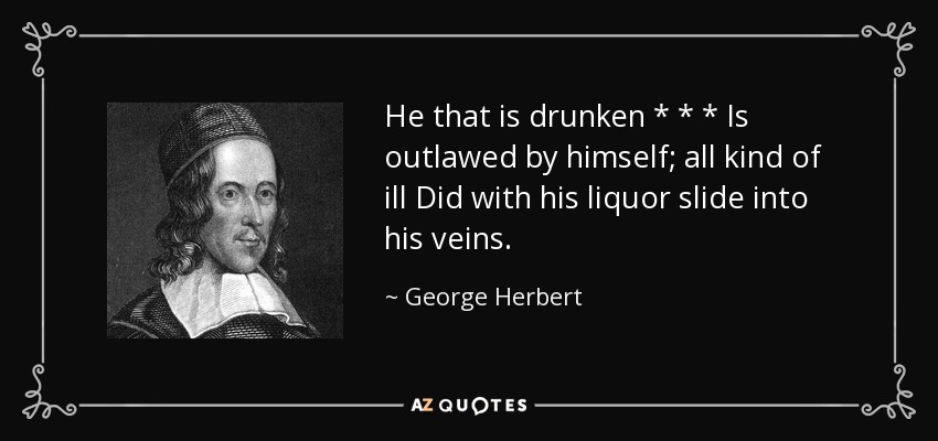 He that is drunken * * * Is outlawed by himself; all kind of ill Did with his liquor slide into his veins. - George Herbert