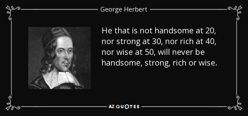 He that is not handsome at 20, nor strong at 30, nor rich at 40, nor wise at 50, will never be handsome, strong, rich or wise. - George Herbert
