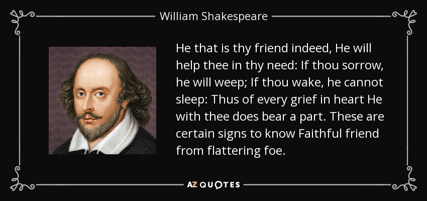 He that is thy friend indeed, He will help thee in thy need: If thou sorrow, he will weep; If thou wake, he cannot sleep: Thus of every grief in heart He with thee does bear a part. These are certain signs to know Faithful friend from flattering foe. - William Shakespeare