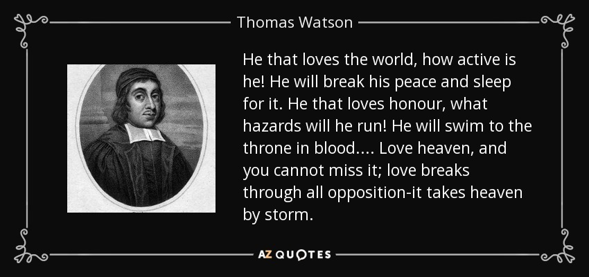He that loves the world, how active is he! He will break his peace and sleep for it. He that loves honour, what hazards will he run! He will swim to the throne in blood.... Love heaven, and you cannot miss it; love breaks through all opposition-it takes heaven by storm. - Thomas Watson
