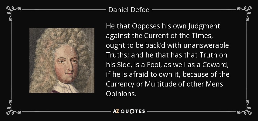 He that Opposes his own Judgment against the Current of the Times, ought to be back'd with unanswerable Truths; and he that has that Truth on his Side, is a Fool, as well as a Coward, if he is afraid to own it, because of the Currency or Multitude of other Mens Opinions. - Daniel Defoe