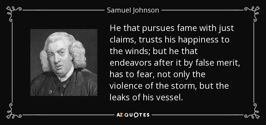 He that pursues fame with just claims, trusts his happiness to the winds; but he that endeavors after it by false merit, has to fear, not only the violence of the storm, but the leaks of his vessel. - Samuel Johnson