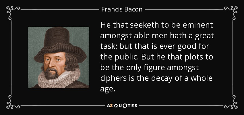 He that seeketh to be eminent amongst able men hath a great task; but that is ever good for the public. But he that plots to be the only figure amongst ciphers is the decay of a whole age. - Francis Bacon